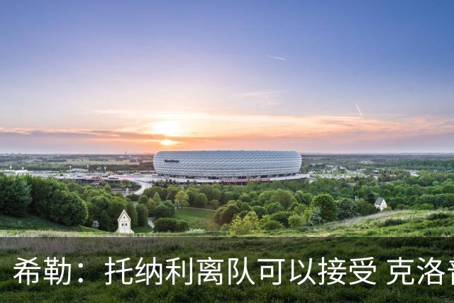 希勒：托纳利离队可以接受 克洛普执教德国队将是绝佳选择