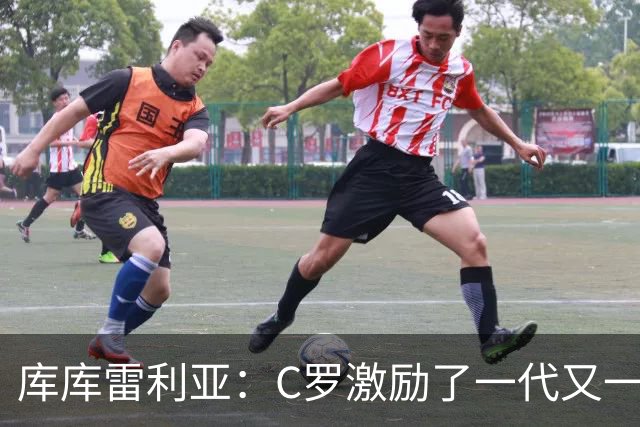 库库雷利亚：C罗激励了一代又一代的年轻人，和他对阵是一种荣幸